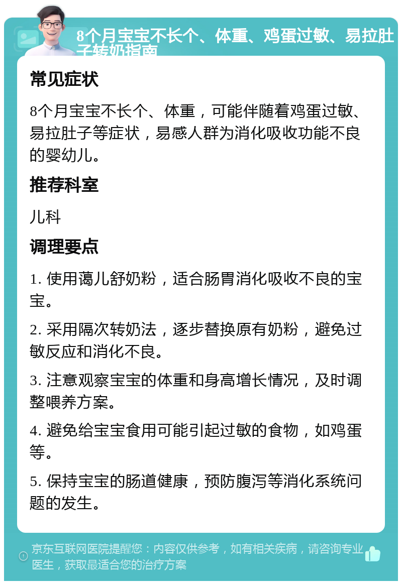 8个月宝宝不长个、体重、鸡蛋过敏、易拉肚子转奶指南 常见症状 8个月宝宝不长个、体重，可能伴随着鸡蛋过敏、易拉肚子等症状，易感人群为消化吸收功能不良的婴幼儿。 推荐科室 儿科 调理要点 1. 使用蔼儿舒奶粉，适合肠胃消化吸收不良的宝宝。 2. 采用隔次转奶法，逐步替换原有奶粉，避免过敏反应和消化不良。 3. 注意观察宝宝的体重和身高增长情况，及时调整喂养方案。 4. 避免给宝宝食用可能引起过敏的食物，如鸡蛋等。 5. 保持宝宝的肠道健康，预防腹泻等消化系统问题的发生。