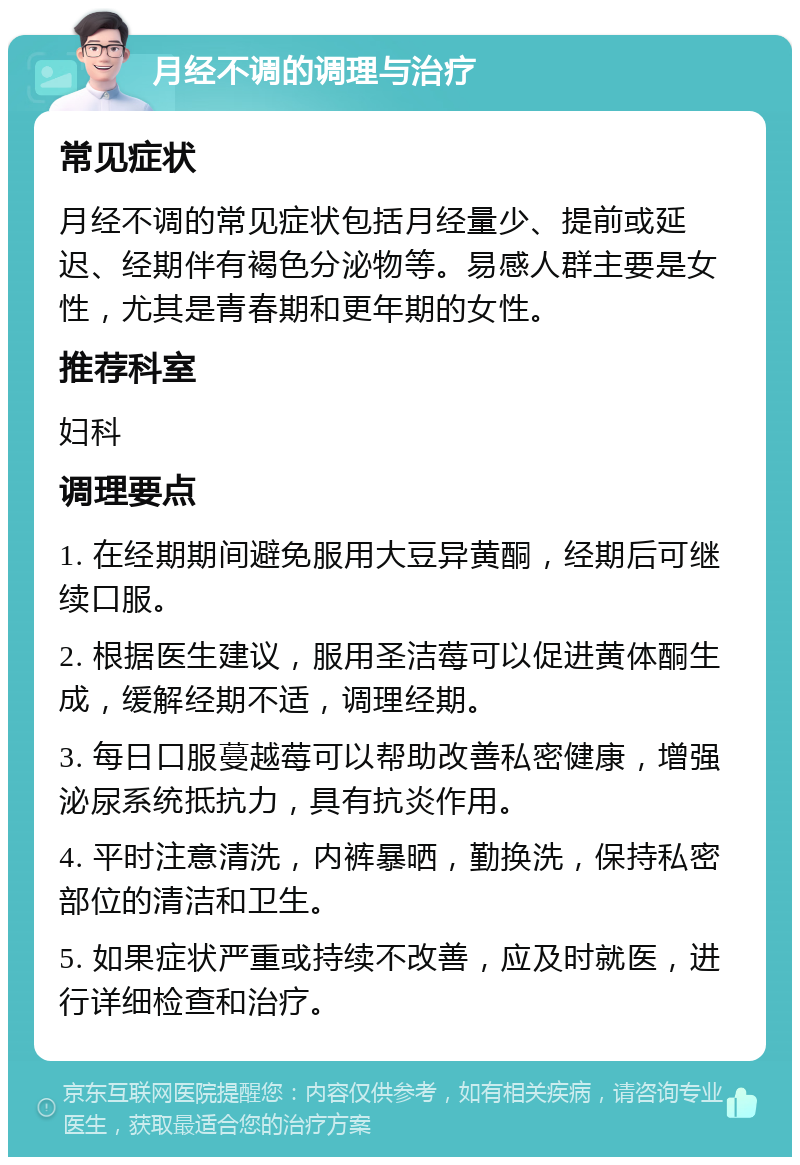 月经不调的调理与治疗 常见症状 月经不调的常见症状包括月经量少、提前或延迟、经期伴有褐色分泌物等。易感人群主要是女性，尤其是青春期和更年期的女性。 推荐科室 妇科 调理要点 1. 在经期期间避免服用大豆异黄酮，经期后可继续口服。 2. 根据医生建议，服用圣洁莓可以促进黄体酮生成，缓解经期不适，调理经期。 3. 每日口服蔓越莓可以帮助改善私密健康，增强泌尿系统抵抗力，具有抗炎作用。 4. 平时注意清洗，内裤暴晒，勤换洗，保持私密部位的清洁和卫生。 5. 如果症状严重或持续不改善，应及时就医，进行详细检查和治疗。