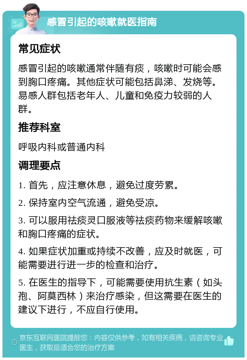 感冒引起的咳嗽就医指南 常见症状 感冒引起的咳嗽通常伴随有痰，咳嗽时可能会感到胸口疼痛。其他症状可能包括鼻涕、发烧等。易感人群包括老年人、儿童和免疫力较弱的人群。 推荐科室 呼吸内科或普通内科 调理要点 1. 首先，应注意休息，避免过度劳累。 2. 保持室内空气流通，避免受凉。 3. 可以服用祛痰灵口服液等祛痰药物来缓解咳嗽和胸口疼痛的症状。 4. 如果症状加重或持续不改善，应及时就医，可能需要进行进一步的检查和治疗。 5. 在医生的指导下，可能需要使用抗生素（如头孢、阿莫西林）来治疗感染，但这需要在医生的建议下进行，不应自行使用。