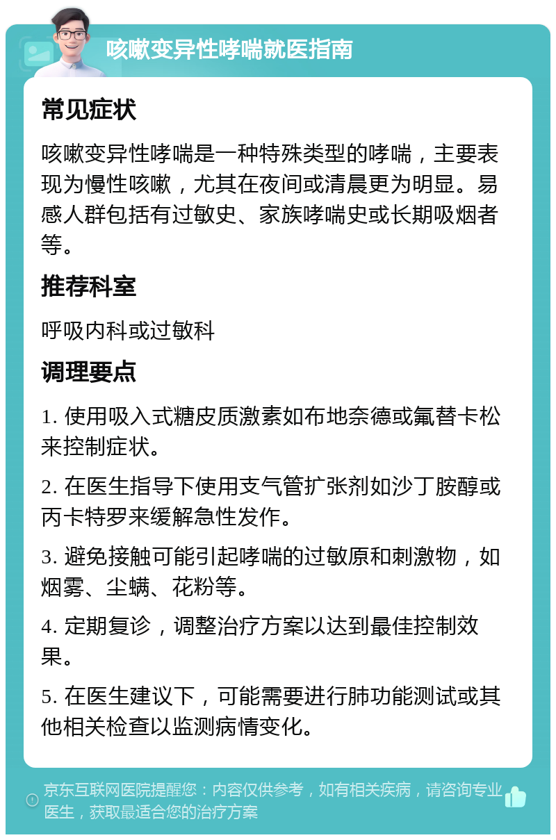 咳嗽变异性哮喘就医指南 常见症状 咳嗽变异性哮喘是一种特殊类型的哮喘，主要表现为慢性咳嗽，尤其在夜间或清晨更为明显。易感人群包括有过敏史、家族哮喘史或长期吸烟者等。 推荐科室 呼吸内科或过敏科 调理要点 1. 使用吸入式糖皮质激素如布地奈德或氟替卡松来控制症状。 2. 在医生指导下使用支气管扩张剂如沙丁胺醇或丙卡特罗来缓解急性发作。 3. 避免接触可能引起哮喘的过敏原和刺激物，如烟雾、尘螨、花粉等。 4. 定期复诊，调整治疗方案以达到最佳控制效果。 5. 在医生建议下，可能需要进行肺功能测试或其他相关检查以监测病情变化。