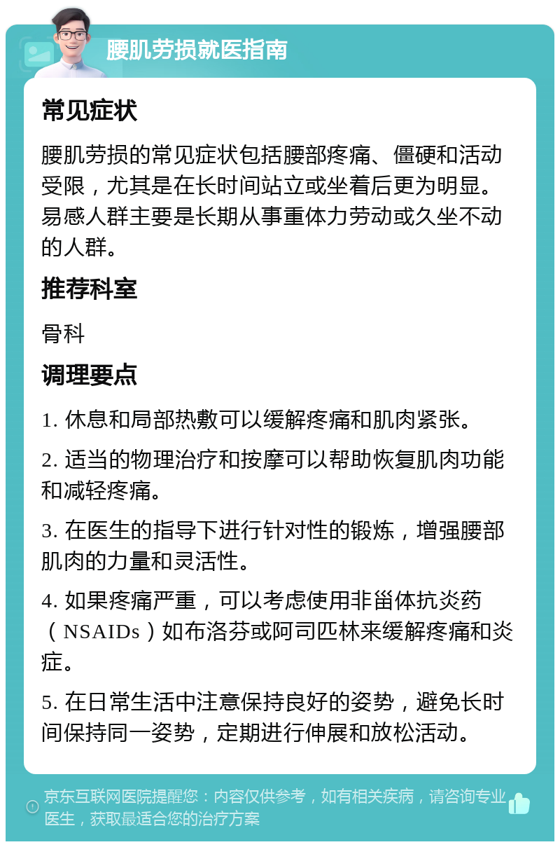 腰肌劳损就医指南 常见症状 腰肌劳损的常见症状包括腰部疼痛、僵硬和活动受限，尤其是在长时间站立或坐着后更为明显。易感人群主要是长期从事重体力劳动或久坐不动的人群。 推荐科室 骨科 调理要点 1. 休息和局部热敷可以缓解疼痛和肌肉紧张。 2. 适当的物理治疗和按摩可以帮助恢复肌肉功能和减轻疼痛。 3. 在医生的指导下进行针对性的锻炼，增强腰部肌肉的力量和灵活性。 4. 如果疼痛严重，可以考虑使用非甾体抗炎药（NSAIDs）如布洛芬或阿司匹林来缓解疼痛和炎症。 5. 在日常生活中注意保持良好的姿势，避免长时间保持同一姿势，定期进行伸展和放松活动。