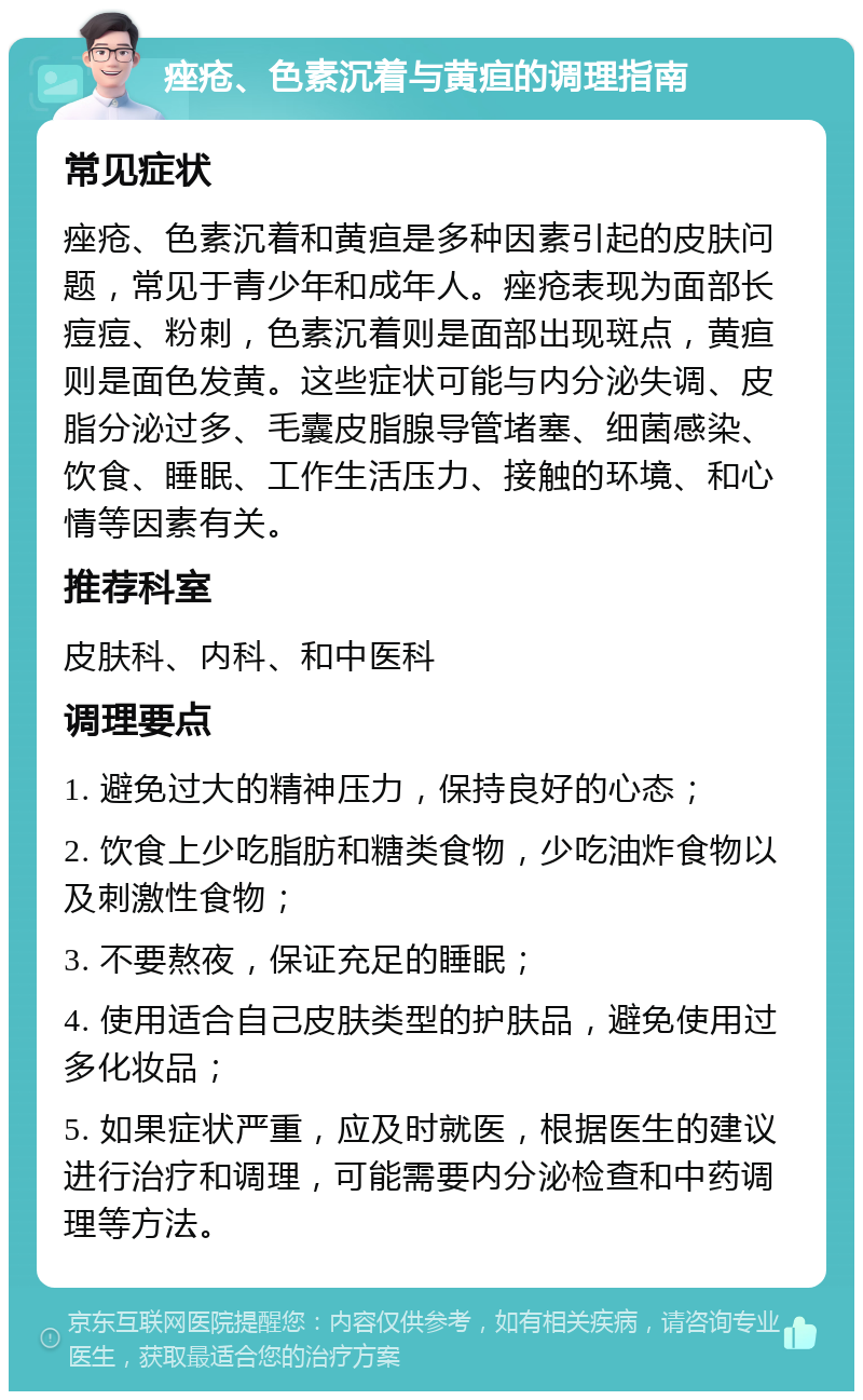 痤疮、色素沉着与黄疸的调理指南 常见症状 痤疮、色素沉着和黄疸是多种因素引起的皮肤问题，常见于青少年和成年人。痤疮表现为面部长痘痘、粉刺，色素沉着则是面部出现斑点，黄疸则是面色发黄。这些症状可能与内分泌失调、皮脂分泌过多、毛囊皮脂腺导管堵塞、细菌感染、饮食、睡眠、工作生活压力、接触的环境、和心情等因素有关。 推荐科室 皮肤科、内科、和中医科 调理要点 1. 避免过大的精神压力，保持良好的心态； 2. 饮食上少吃脂肪和糖类食物，少吃油炸食物以及刺激性食物； 3. 不要熬夜，保证充足的睡眠； 4. 使用适合自己皮肤类型的护肤品，避免使用过多化妆品； 5. 如果症状严重，应及时就医，根据医生的建议进行治疗和调理，可能需要内分泌检查和中药调理等方法。