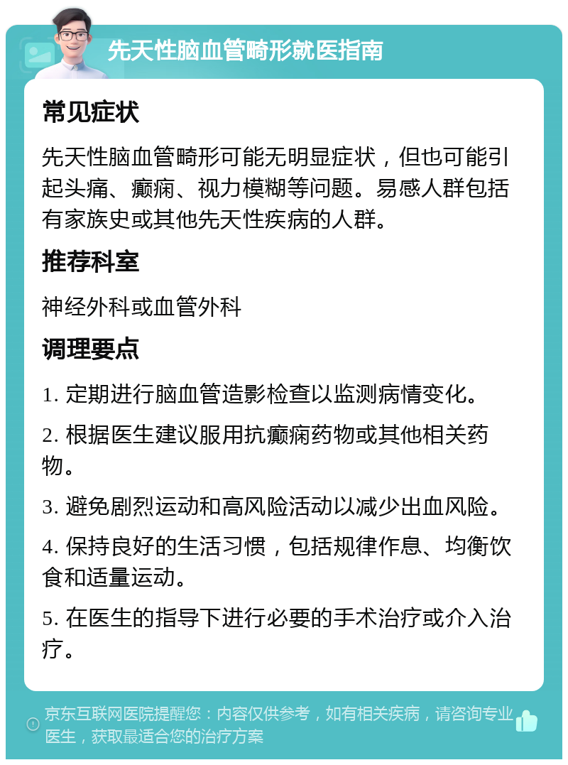 先天性脑血管畸形就医指南 常见症状 先天性脑血管畸形可能无明显症状，但也可能引起头痛、癫痫、视力模糊等问题。易感人群包括有家族史或其他先天性疾病的人群。 推荐科室 神经外科或血管外科 调理要点 1. 定期进行脑血管造影检查以监测病情变化。 2. 根据医生建议服用抗癫痫药物或其他相关药物。 3. 避免剧烈运动和高风险活动以减少出血风险。 4. 保持良好的生活习惯，包括规律作息、均衡饮食和适量运动。 5. 在医生的指导下进行必要的手术治疗或介入治疗。