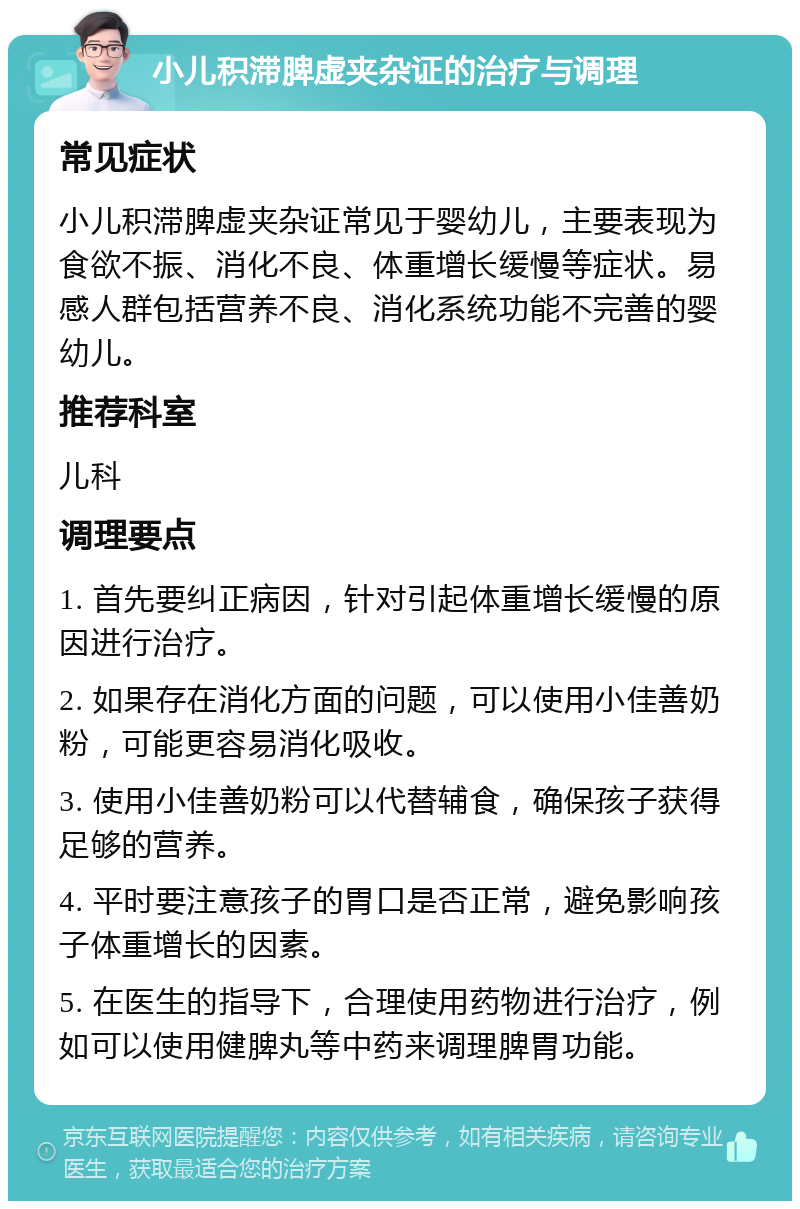 小儿积滞脾虚夹杂证的治疗与调理 常见症状 小儿积滞脾虚夹杂证常见于婴幼儿，主要表现为食欲不振、消化不良、体重增长缓慢等症状。易感人群包括营养不良、消化系统功能不完善的婴幼儿。 推荐科室 儿科 调理要点 1. 首先要纠正病因，针对引起体重增长缓慢的原因进行治疗。 2. 如果存在消化方面的问题，可以使用小佳善奶粉，可能更容易消化吸收。 3. 使用小佳善奶粉可以代替辅食，确保孩子获得足够的营养。 4. 平时要注意孩子的胃口是否正常，避免影响孩子体重增长的因素。 5. 在医生的指导下，合理使用药物进行治疗，例如可以使用健脾丸等中药来调理脾胃功能。