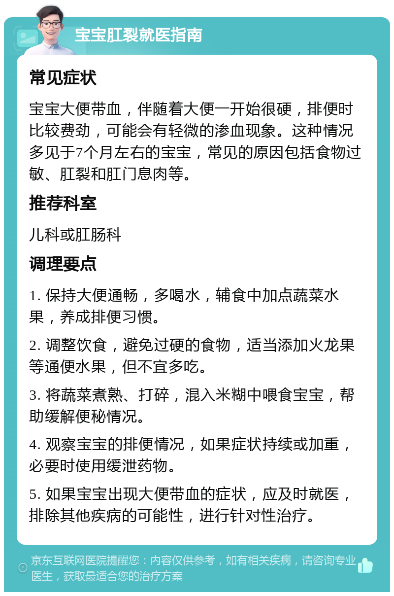 宝宝肛裂就医指南 常见症状 宝宝大便带血，伴随着大便一开始很硬，排便时比较费劲，可能会有轻微的渗血现象。这种情况多见于7个月左右的宝宝，常见的原因包括食物过敏、肛裂和肛门息肉等。 推荐科室 儿科或肛肠科 调理要点 1. 保持大便通畅，多喝水，辅食中加点蔬菜水果，养成排便习惯。 2. 调整饮食，避免过硬的食物，适当添加火龙果等通便水果，但不宜多吃。 3. 将蔬菜煮熟、打碎，混入米糊中喂食宝宝，帮助缓解便秘情况。 4. 观察宝宝的排便情况，如果症状持续或加重，必要时使用缓泄药物。 5. 如果宝宝出现大便带血的症状，应及时就医，排除其他疾病的可能性，进行针对性治疗。