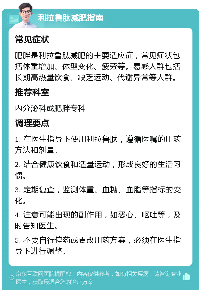 利拉鲁肽减肥指南 常见症状 肥胖是利拉鲁肽减肥的主要适应症，常见症状包括体重增加、体型变化、疲劳等。易感人群包括长期高热量饮食、缺乏运动、代谢异常等人群。 推荐科室 内分泌科或肥胖专科 调理要点 1. 在医生指导下使用利拉鲁肽，遵循医嘱的用药方法和剂量。 2. 结合健康饮食和适量运动，形成良好的生活习惯。 3. 定期复查，监测体重、血糖、血脂等指标的变化。 4. 注意可能出现的副作用，如恶心、呕吐等，及时告知医生。 5. 不要自行停药或更改用药方案，必须在医生指导下进行调整。