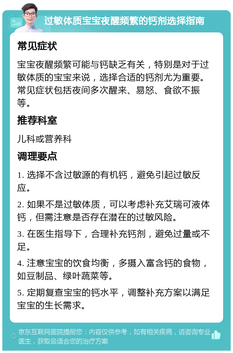 过敏体质宝宝夜醒频繁的钙剂选择指南 常见症状 宝宝夜醒频繁可能与钙缺乏有关，特别是对于过敏体质的宝宝来说，选择合适的钙剂尤为重要。常见症状包括夜间多次醒来、易怒、食欲不振等。 推荐科室 儿科或营养科 调理要点 1. 选择不含过敏源的有机钙，避免引起过敏反应。 2. 如果不是过敏体质，可以考虑补充艾瑞可液体钙，但需注意是否存在潜在的过敏风险。 3. 在医生指导下，合理补充钙剂，避免过量或不足。 4. 注意宝宝的饮食均衡，多摄入富含钙的食物，如豆制品、绿叶蔬菜等。 5. 定期复查宝宝的钙水平，调整补充方案以满足宝宝的生长需求。