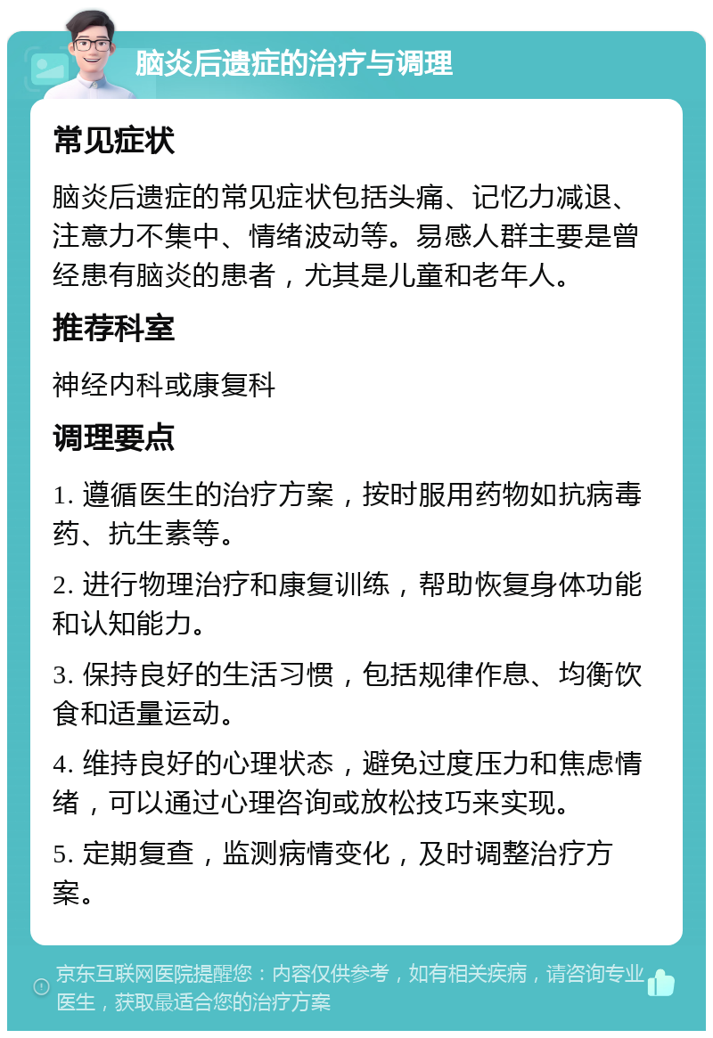 脑炎后遗症的治疗与调理 常见症状 脑炎后遗症的常见症状包括头痛、记忆力减退、注意力不集中、情绪波动等。易感人群主要是曾经患有脑炎的患者，尤其是儿童和老年人。 推荐科室 神经内科或康复科 调理要点 1. 遵循医生的治疗方案，按时服用药物如抗病毒药、抗生素等。 2. 进行物理治疗和康复训练，帮助恢复身体功能和认知能力。 3. 保持良好的生活习惯，包括规律作息、均衡饮食和适量运动。 4. 维持良好的心理状态，避免过度压力和焦虑情绪，可以通过心理咨询或放松技巧来实现。 5. 定期复查，监测病情变化，及时调整治疗方案。