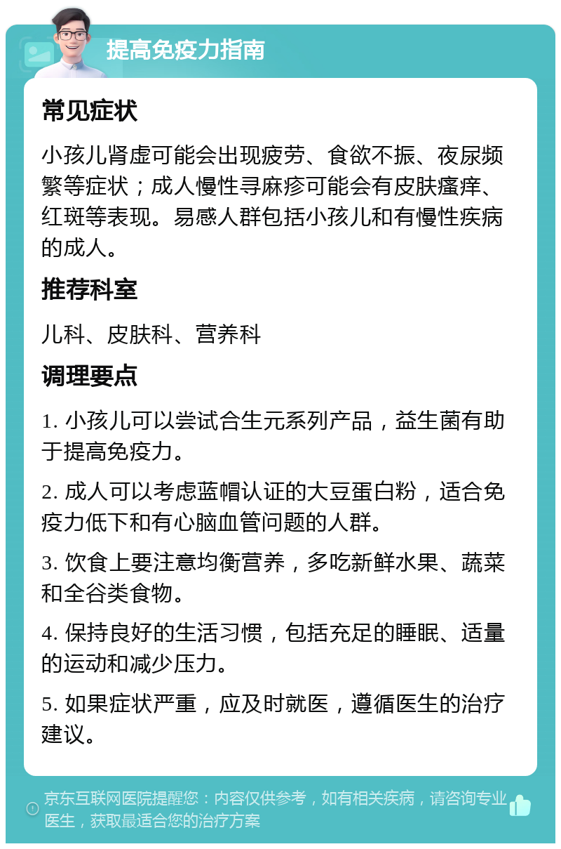 提高免疫力指南 常见症状 小孩儿肾虚可能会出现疲劳、食欲不振、夜尿频繁等症状；成人慢性寻麻疹可能会有皮肤瘙痒、红斑等表现。易感人群包括小孩儿和有慢性疾病的成人。 推荐科室 儿科、皮肤科、营养科 调理要点 1. 小孩儿可以尝试合生元系列产品，益生菌有助于提高免疫力。 2. 成人可以考虑蓝帽认证的大豆蛋白粉，适合免疫力低下和有心脑血管问题的人群。 3. 饮食上要注意均衡营养，多吃新鲜水果、蔬菜和全谷类食物。 4. 保持良好的生活习惯，包括充足的睡眠、适量的运动和减少压力。 5. 如果症状严重，应及时就医，遵循医生的治疗建议。