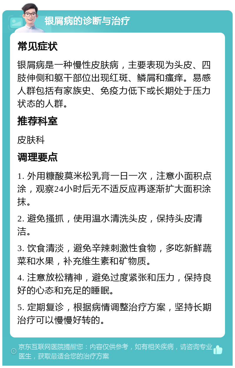 银屑病的诊断与治疗 常见症状 银屑病是一种慢性皮肤病，主要表现为头皮、四肢伸侧和躯干部位出现红斑、鳞屑和瘙痒。易感人群包括有家族史、免疫力低下或长期处于压力状态的人群。 推荐科室 皮肤科 调理要点 1. 外用糠酸莫米松乳膏一日一次，注意小面积点涂，观察24小时后无不适反应再逐渐扩大面积涂抹。 2. 避免搔抓，使用温水清洗头皮，保持头皮清洁。 3. 饮食清淡，避免辛辣刺激性食物，多吃新鲜蔬菜和水果，补充维生素和矿物质。 4. 注意放松精神，避免过度紧张和压力，保持良好的心态和充足的睡眠。 5. 定期复诊，根据病情调整治疗方案，坚持长期治疗可以慢慢好转的。