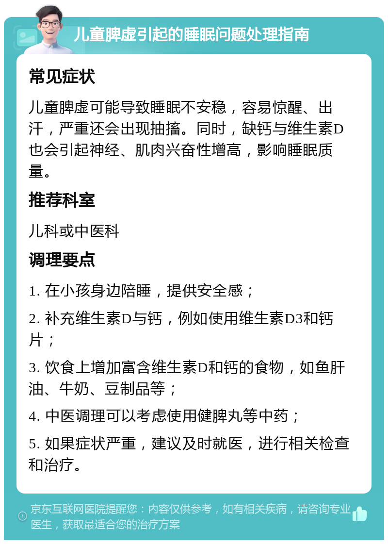 儿童脾虚引起的睡眠问题处理指南 常见症状 儿童脾虚可能导致睡眠不安稳，容易惊醒、出汗，严重还会出现抽搐。同时，缺钙与维生素D也会引起神经、肌肉兴奋性增高，影响睡眠质量。 推荐科室 儿科或中医科 调理要点 1. 在小孩身边陪睡，提供安全感； 2. 补充维生素D与钙，例如使用维生素D3和钙片； 3. 饮食上增加富含维生素D和钙的食物，如鱼肝油、牛奶、豆制品等； 4. 中医调理可以考虑使用健脾丸等中药； 5. 如果症状严重，建议及时就医，进行相关检查和治疗。