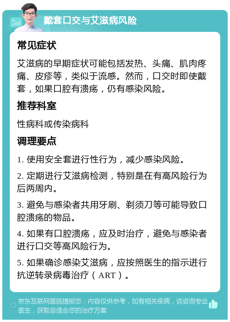 戴套口交与艾滋病风险 常见症状 艾滋病的早期症状可能包括发热、头痛、肌肉疼痛、皮疹等，类似于流感。然而，口交时即使戴套，如果口腔有溃疡，仍有感染风险。 推荐科室 性病科或传染病科 调理要点 1. 使用安全套进行性行为，减少感染风险。 2. 定期进行艾滋病检测，特别是在有高风险行为后两周内。 3. 避免与感染者共用牙刷、剃须刀等可能导致口腔溃疡的物品。 4. 如果有口腔溃疡，应及时治疗，避免与感染者进行口交等高风险行为。 5. 如果确诊感染艾滋病，应按照医生的指示进行抗逆转录病毒治疗（ART）。