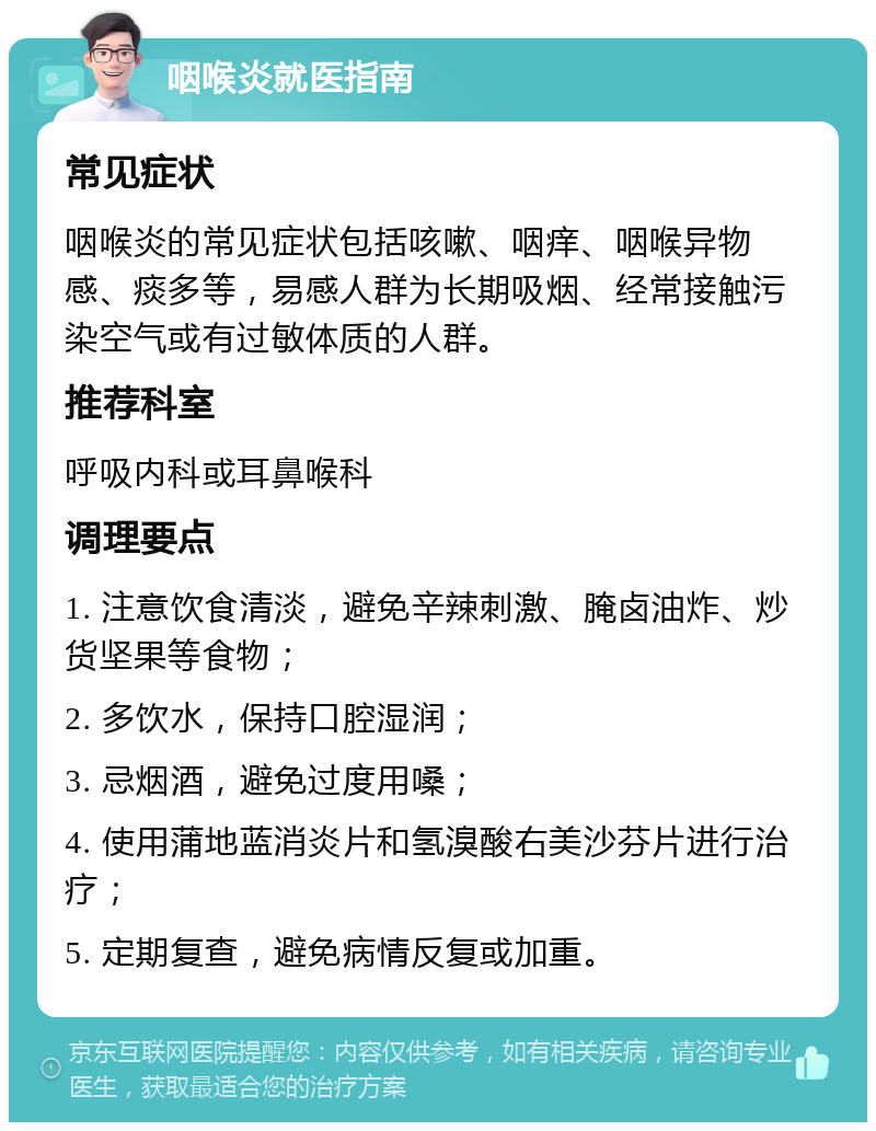 咽喉炎就医指南 常见症状 咽喉炎的常见症状包括咳嗽、咽痒、咽喉异物感、痰多等，易感人群为长期吸烟、经常接触污染空气或有过敏体质的人群。 推荐科室 呼吸内科或耳鼻喉科 调理要点 1. 注意饮食清淡，避免辛辣刺激、腌卤油炸、炒货坚果等食物； 2. 多饮水，保持口腔湿润； 3. 忌烟酒，避免过度用嗓； 4. 使用蒲地蓝消炎片和氢溴酸右美沙芬片进行治疗； 5. 定期复查，避免病情反复或加重。