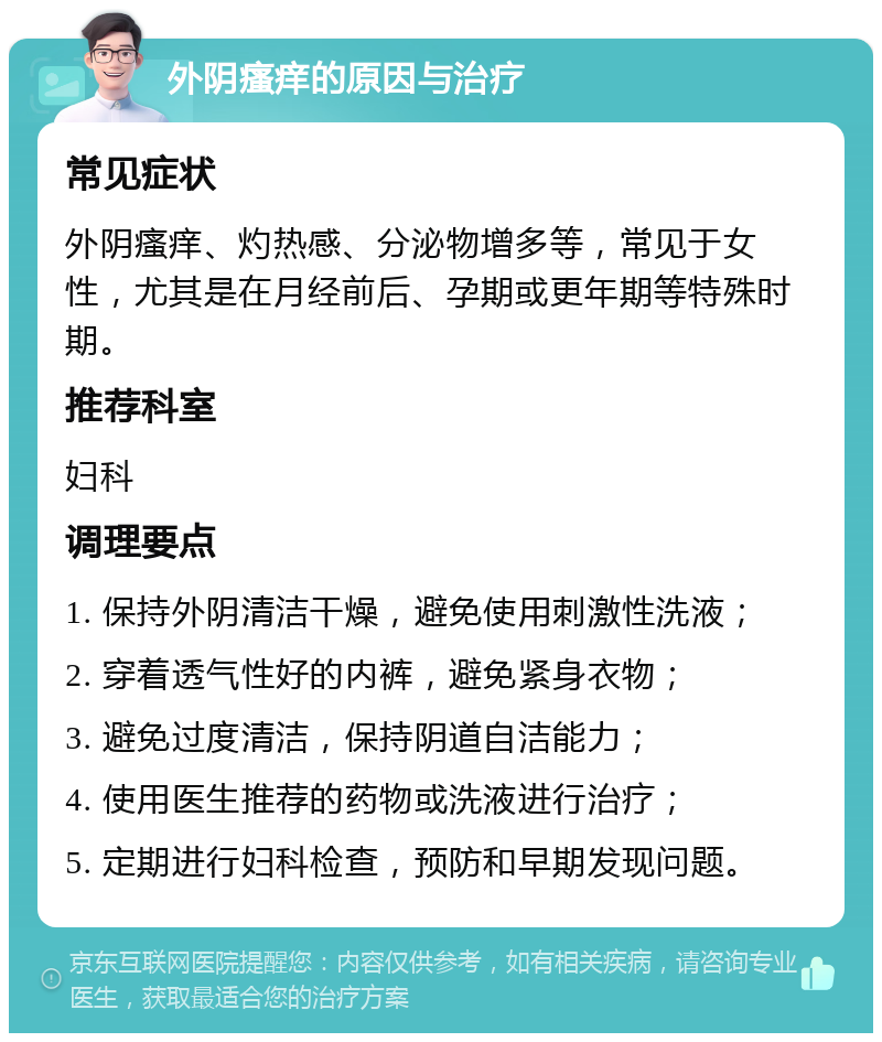 外阴瘙痒的原因与治疗 常见症状 外阴瘙痒、灼热感、分泌物增多等，常见于女性，尤其是在月经前后、孕期或更年期等特殊时期。 推荐科室 妇科 调理要点 1. 保持外阴清洁干燥，避免使用刺激性洗液； 2. 穿着透气性好的内裤，避免紧身衣物； 3. 避免过度清洁，保持阴道自洁能力； 4. 使用医生推荐的药物或洗液进行治疗； 5. 定期进行妇科检查，预防和早期发现问题。