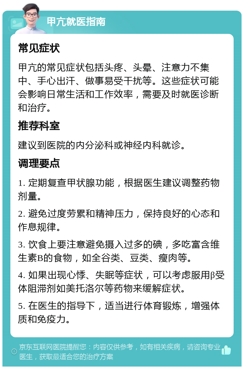 甲亢就医指南 常见症状 甲亢的常见症状包括头疼、头晕、注意力不集中、手心出汗、做事易受干扰等。这些症状可能会影响日常生活和工作效率，需要及时就医诊断和治疗。 推荐科室 建议到医院的内分泌科或神经内科就诊。 调理要点 1. 定期复查甲状腺功能，根据医生建议调整药物剂量。 2. 避免过度劳累和精神压力，保持良好的心态和作息规律。 3. 饮食上要注意避免摄入过多的碘，多吃富含维生素B的食物，如全谷类、豆类、瘦肉等。 4. 如果出现心悸、失眠等症状，可以考虑服用β受体阻滞剂如美托洛尔等药物来缓解症状。 5. 在医生的指导下，适当进行体育锻炼，增强体质和免疫力。