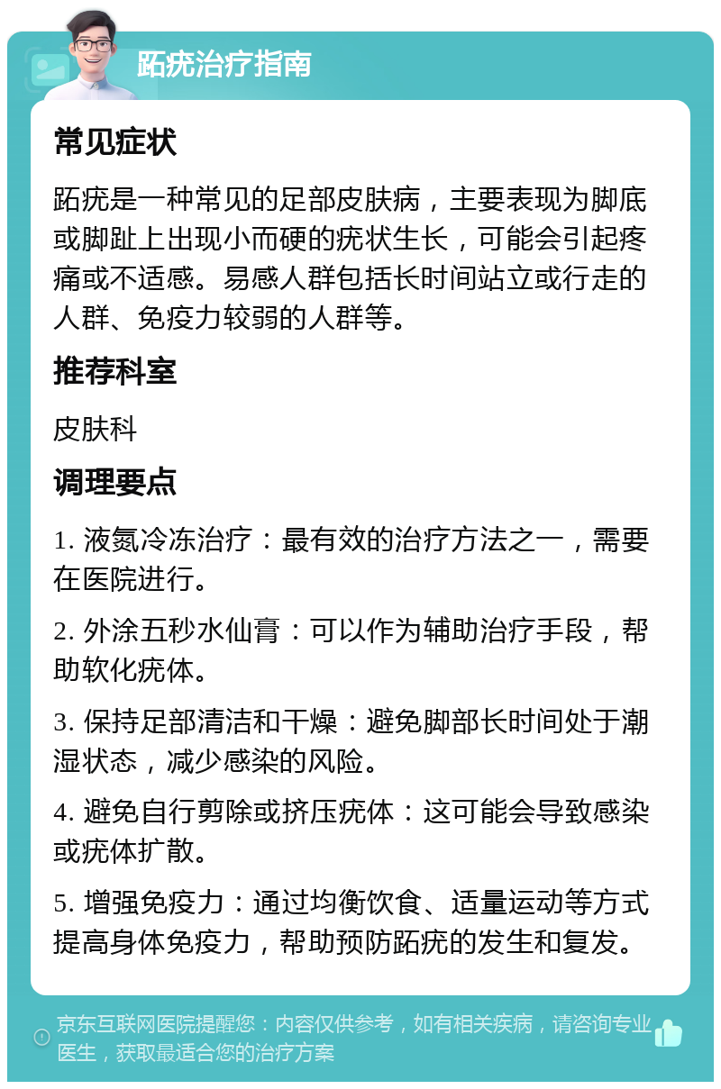 跖疣治疗指南 常见症状 跖疣是一种常见的足部皮肤病，主要表现为脚底或脚趾上出现小而硬的疣状生长，可能会引起疼痛或不适感。易感人群包括长时间站立或行走的人群、免疫力较弱的人群等。 推荐科室 皮肤科 调理要点 1. 液氮冷冻治疗：最有效的治疗方法之一，需要在医院进行。 2. 外涂五秒水仙膏：可以作为辅助治疗手段，帮助软化疣体。 3. 保持足部清洁和干燥：避免脚部长时间处于潮湿状态，减少感染的风险。 4. 避免自行剪除或挤压疣体：这可能会导致感染或疣体扩散。 5. 增强免疫力：通过均衡饮食、适量运动等方式提高身体免疫力，帮助预防跖疣的发生和复发。