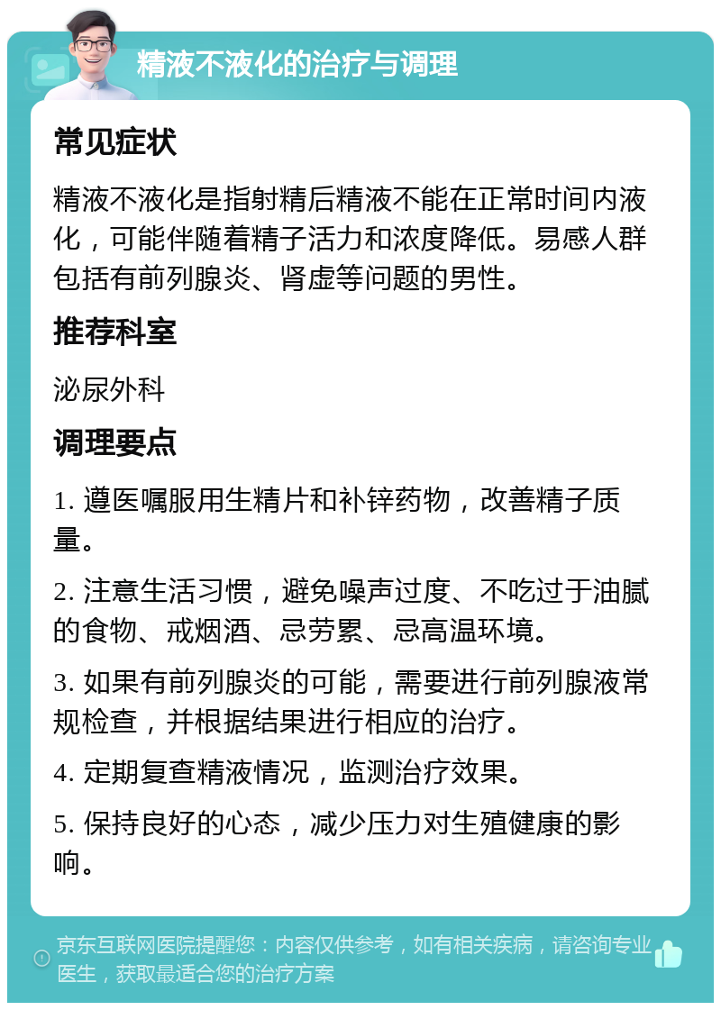 精液不液化的治疗与调理 常见症状 精液不液化是指射精后精液不能在正常时间内液化，可能伴随着精子活力和浓度降低。易感人群包括有前列腺炎、肾虚等问题的男性。 推荐科室 泌尿外科 调理要点 1. 遵医嘱服用生精片和补锌药物，改善精子质量。 2. 注意生活习惯，避免噪声过度、不吃过于油腻的食物、戒烟酒、忌劳累、忌高温环境。 3. 如果有前列腺炎的可能，需要进行前列腺液常规检查，并根据结果进行相应的治疗。 4. 定期复查精液情况，监测治疗效果。 5. 保持良好的心态，减少压力对生殖健康的影响。