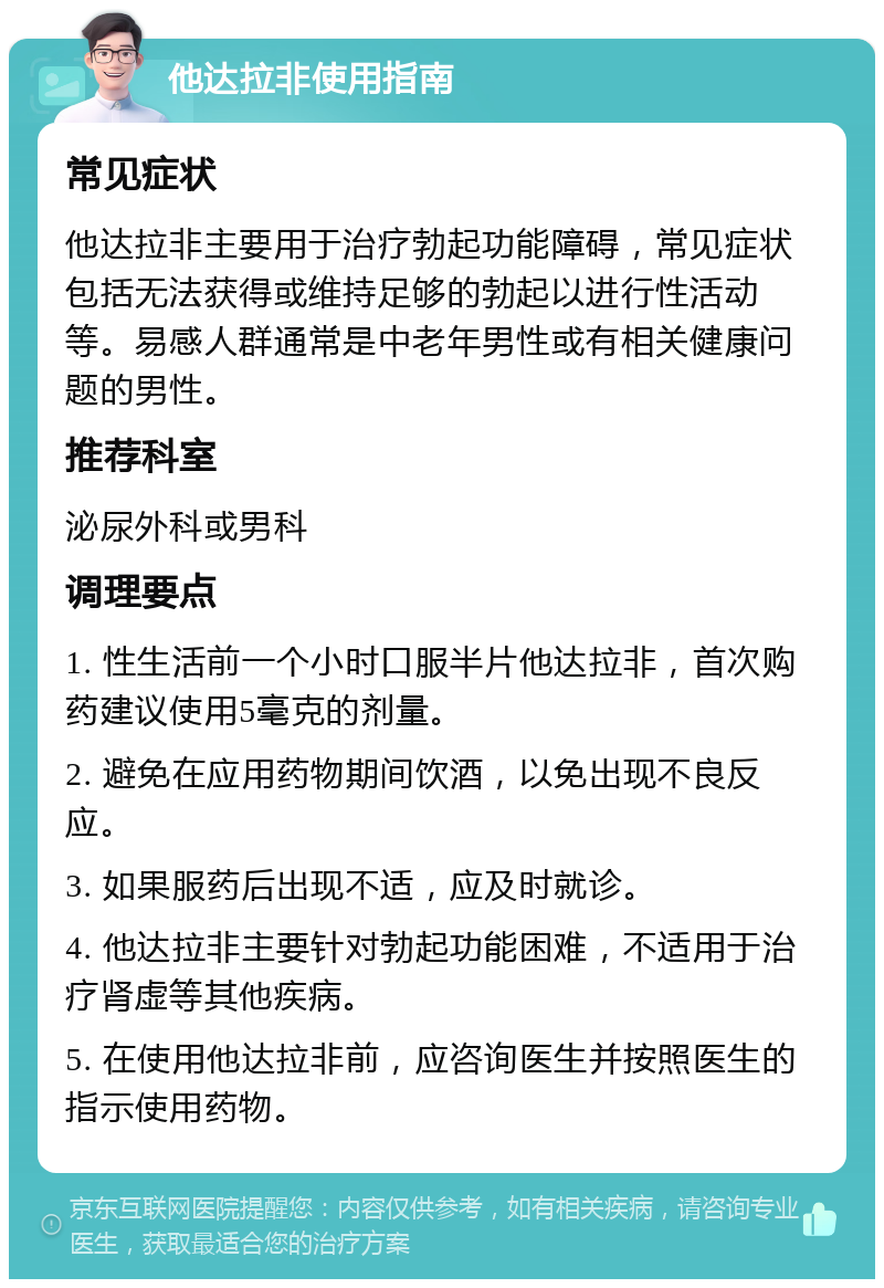 他达拉非使用指南 常见症状 他达拉非主要用于治疗勃起功能障碍，常见症状包括无法获得或维持足够的勃起以进行性活动等。易感人群通常是中老年男性或有相关健康问题的男性。 推荐科室 泌尿外科或男科 调理要点 1. 性生活前一个小时口服半片他达拉非，首次购药建议使用5毫克的剂量。 2. 避免在应用药物期间饮酒，以免出现不良反应。 3. 如果服药后出现不适，应及时就诊。 4. 他达拉非主要针对勃起功能困难，不适用于治疗肾虚等其他疾病。 5. 在使用他达拉非前，应咨询医生并按照医生的指示使用药物。