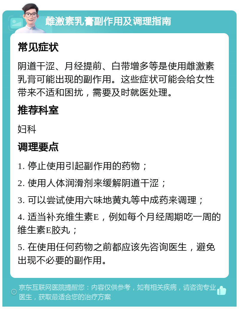 雌激素乳膏副作用及调理指南 常见症状 阴道干涩、月经提前、白带增多等是使用雌激素乳膏可能出现的副作用。这些症状可能会给女性带来不适和困扰，需要及时就医处理。 推荐科室 妇科 调理要点 1. 停止使用引起副作用的药物； 2. 使用人体润滑剂来缓解阴道干涩； 3. 可以尝试使用六味地黄丸等中成药来调理； 4. 适当补充维生素E，例如每个月经周期吃一周的维生素E胶丸； 5. 在使用任何药物之前都应该先咨询医生，避免出现不必要的副作用。