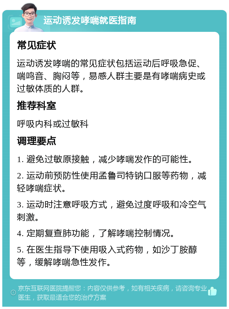 运动诱发哮喘就医指南 常见症状 运动诱发哮喘的常见症状包括运动后呼吸急促、喘鸣音、胸闷等，易感人群主要是有哮喘病史或过敏体质的人群。 推荐科室 呼吸内科或过敏科 调理要点 1. 避免过敏原接触，减少哮喘发作的可能性。 2. 运动前预防性使用孟鲁司特钠口服等药物，减轻哮喘症状。 3. 运动时注意呼吸方式，避免过度呼吸和冷空气刺激。 4. 定期复查肺功能，了解哮喘控制情况。 5. 在医生指导下使用吸入式药物，如沙丁胺醇等，缓解哮喘急性发作。