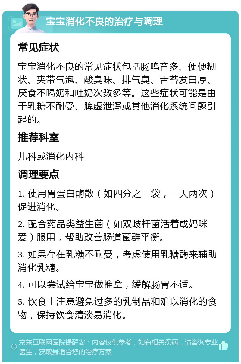 宝宝消化不良的治疗与调理 常见症状 宝宝消化不良的常见症状包括肠鸣音多、便便糊状、夹带气泡、酸臭味、排气臭、舌苔发白厚、厌食不喝奶和吐奶次数多等。这些症状可能是由于乳糖不耐受、脾虚泄泻或其他消化系统问题引起的。 推荐科室 儿科或消化内科 调理要点 1. 使用胃蛋白酶散（如四分之一袋，一天两次）促进消化。 2. 配合药品类益生菌（如双歧杆菌活着或妈咪爱）服用，帮助改善肠道菌群平衡。 3. 如果存在乳糖不耐受，考虑使用乳糖酶来辅助消化乳糖。 4. 可以尝试给宝宝做推拿，缓解肠胃不适。 5. 饮食上注意避免过多的乳制品和难以消化的食物，保持饮食清淡易消化。