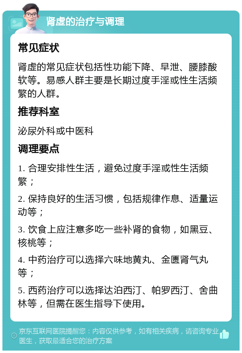 肾虚的治疗与调理 常见症状 肾虚的常见症状包括性功能下降、早泄、腰膝酸软等。易感人群主要是长期过度手淫或性生活频繁的人群。 推荐科室 泌尿外科或中医科 调理要点 1. 合理安排性生活，避免过度手淫或性生活频繁； 2. 保持良好的生活习惯，包括规律作息、适量运动等； 3. 饮食上应注意多吃一些补肾的食物，如黑豆、核桃等； 4. 中药治疗可以选择六味地黄丸、金匮肾气丸等； 5. 西药治疗可以选择达泊西汀、帕罗西汀、舍曲林等，但需在医生指导下使用。