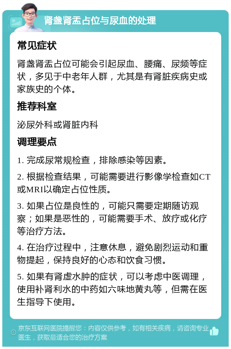 肾盏肾盂占位与尿血的处理 常见症状 肾盏肾盂占位可能会引起尿血、腰痛、尿频等症状，多见于中老年人群，尤其是有肾脏疾病史或家族史的个体。 推荐科室 泌尿外科或肾脏内科 调理要点 1. 完成尿常规检查，排除感染等因素。 2. 根据检查结果，可能需要进行影像学检查如CT或MRI以确定占位性质。 3. 如果占位是良性的，可能只需要定期随访观察；如果是恶性的，可能需要手术、放疗或化疗等治疗方法。 4. 在治疗过程中，注意休息，避免剧烈运动和重物提起，保持良好的心态和饮食习惯。 5. 如果有肾虚水肿的症状，可以考虑中医调理，使用补肾利水的中药如六味地黄丸等，但需在医生指导下使用。