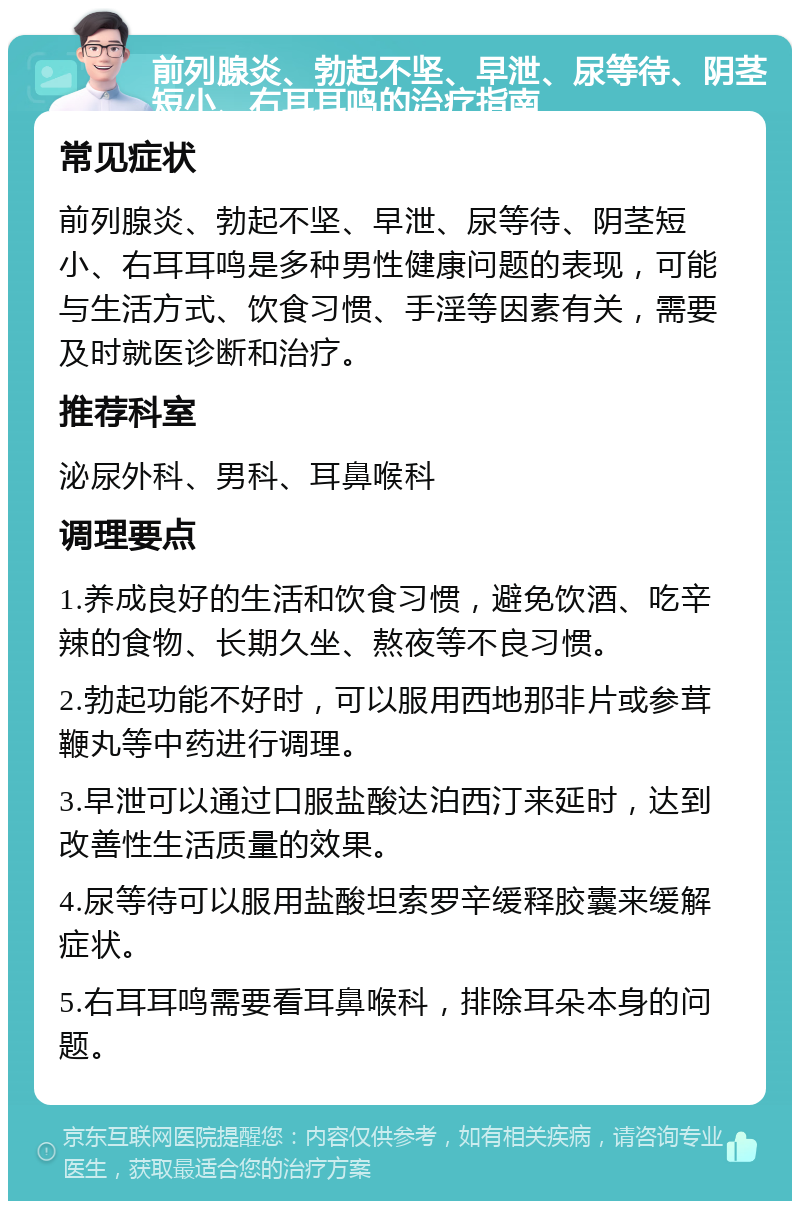 前列腺炎、勃起不坚、早泄、尿等待、阴茎短小、右耳耳鸣的治疗指南 常见症状 前列腺炎、勃起不坚、早泄、尿等待、阴茎短小、右耳耳鸣是多种男性健康问题的表现，可能与生活方式、饮食习惯、手淫等因素有关，需要及时就医诊断和治疗。 推荐科室 泌尿外科、男科、耳鼻喉科 调理要点 1.养成良好的生活和饮食习惯，避免饮酒、吃辛辣的食物、长期久坐、熬夜等不良习惯。 2.勃起功能不好时，可以服用西地那非片或参茸鞭丸等中药进行调理。 3.早泄可以通过口服盐酸达泊西汀来延时，达到改善性生活质量的效果。 4.尿等待可以服用盐酸坦索罗辛缓释胶囊来缓解症状。 5.右耳耳鸣需要看耳鼻喉科，排除耳朵本身的问题。