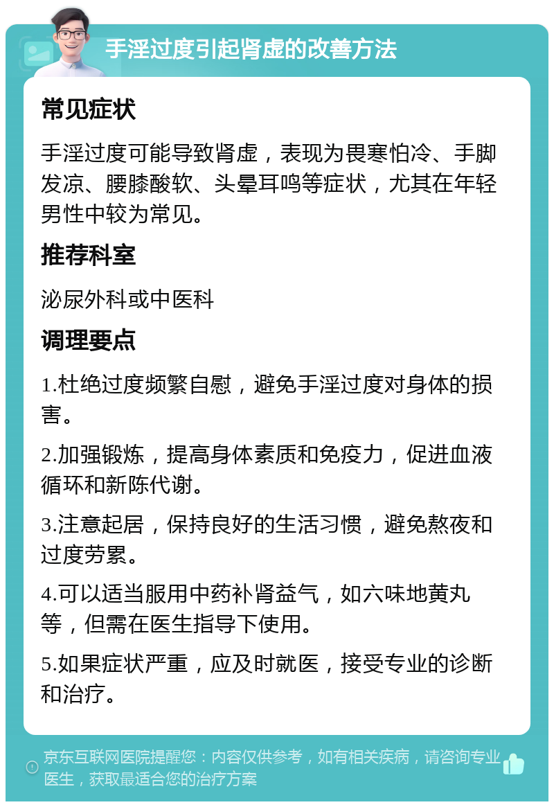 手淫过度引起肾虚的改善方法 常见症状 手淫过度可能导致肾虚，表现为畏寒怕冷、手脚发凉、腰膝酸软、头晕耳鸣等症状，尤其在年轻男性中较为常见。 推荐科室 泌尿外科或中医科 调理要点 1.杜绝过度频繁自慰，避免手淫过度对身体的损害。 2.加强锻炼，提高身体素质和免疫力，促进血液循环和新陈代谢。 3.注意起居，保持良好的生活习惯，避免熬夜和过度劳累。 4.可以适当服用中药补肾益气，如六味地黄丸等，但需在医生指导下使用。 5.如果症状严重，应及时就医，接受专业的诊断和治疗。