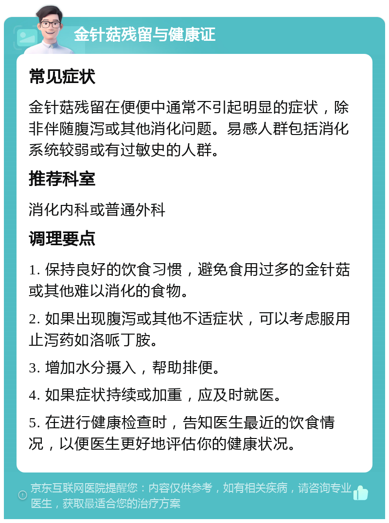 金针菇残留与健康证 常见症状 金针菇残留在便便中通常不引起明显的症状，除非伴随腹泻或其他消化问题。易感人群包括消化系统较弱或有过敏史的人群。 推荐科室 消化内科或普通外科 调理要点 1. 保持良好的饮食习惯，避免食用过多的金针菇或其他难以消化的食物。 2. 如果出现腹泻或其他不适症状，可以考虑服用止泻药如洛哌丁胺。 3. 增加水分摄入，帮助排便。 4. 如果症状持续或加重，应及时就医。 5. 在进行健康检查时，告知医生最近的饮食情况，以便医生更好地评估你的健康状况。