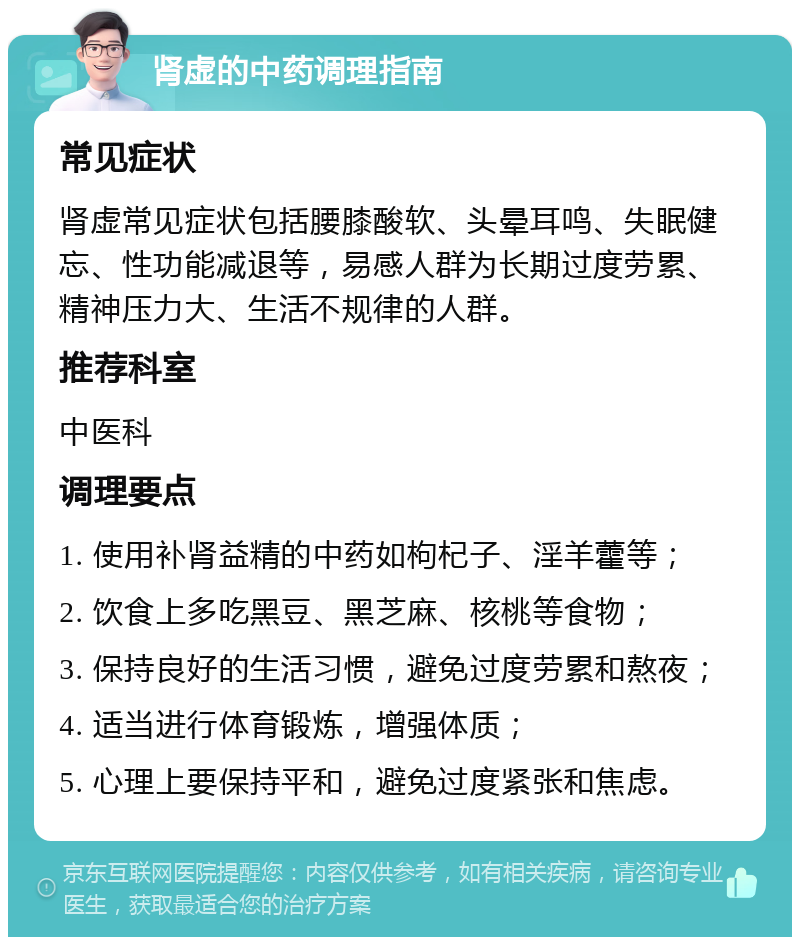 肾虚的中药调理指南 常见症状 肾虚常见症状包括腰膝酸软、头晕耳鸣、失眠健忘、性功能减退等，易感人群为长期过度劳累、精神压力大、生活不规律的人群。 推荐科室 中医科 调理要点 1. 使用补肾益精的中药如枸杞子、淫羊藿等； 2. 饮食上多吃黑豆、黑芝麻、核桃等食物； 3. 保持良好的生活习惯，避免过度劳累和熬夜； 4. 适当进行体育锻炼，增强体质； 5. 心理上要保持平和，避免过度紧张和焦虑。