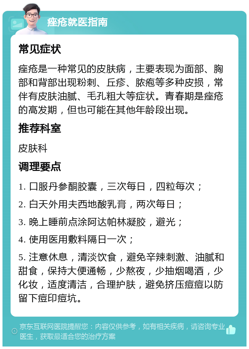 痤疮就医指南 常见症状 痤疮是一种常见的皮肤病，主要表现为面部、胸部和背部出现粉刺、丘疹、脓疱等多种皮损，常伴有皮肤油腻、毛孔粗大等症状。青春期是痤疮的高发期，但也可能在其他年龄段出现。 推荐科室 皮肤科 调理要点 1. 口服丹参酮胶囊，三次每日，四粒每次； 2. 白天外用夫西地酸乳膏，两次每日； 3. 晚上睡前点涂阿达帕林凝胶，避光； 4. 使用医用敷料隔日一次； 5. 注意休息，清淡饮食，避免辛辣刺激、油腻和甜食，保持大便通畅，少熬夜，少抽烟喝酒，少化妆，适度清洁，合理护肤，避免挤压痘痘以防留下痘印痘坑。