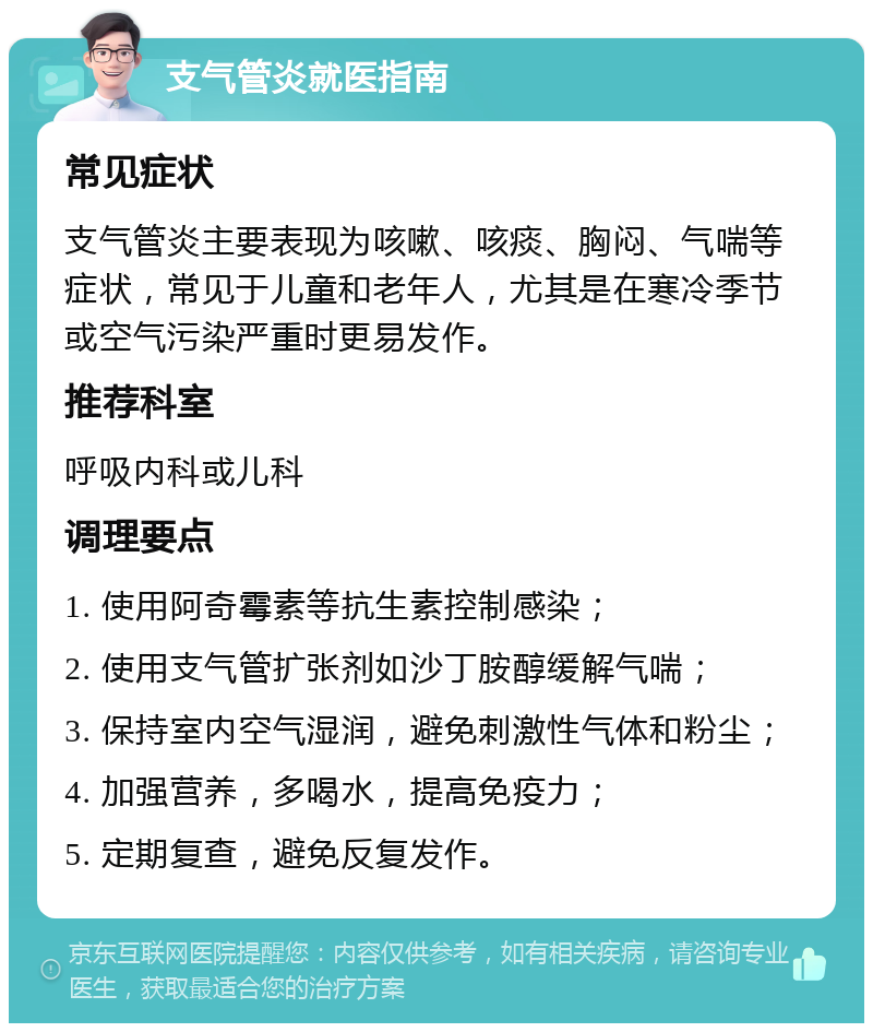 支气管炎就医指南 常见症状 支气管炎主要表现为咳嗽、咳痰、胸闷、气喘等症状，常见于儿童和老年人，尤其是在寒冷季节或空气污染严重时更易发作。 推荐科室 呼吸内科或儿科 调理要点 1. 使用阿奇霉素等抗生素控制感染； 2. 使用支气管扩张剂如沙丁胺醇缓解气喘； 3. 保持室内空气湿润，避免刺激性气体和粉尘； 4. 加强营养，多喝水，提高免疫力； 5. 定期复查，避免反复发作。