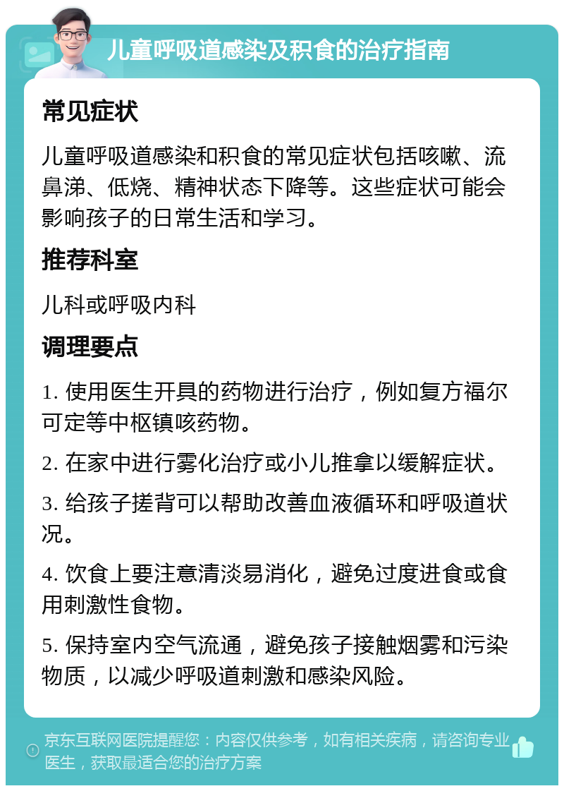 儿童呼吸道感染及积食的治疗指南 常见症状 儿童呼吸道感染和积食的常见症状包括咳嗽、流鼻涕、低烧、精神状态下降等。这些症状可能会影响孩子的日常生活和学习。 推荐科室 儿科或呼吸内科 调理要点 1. 使用医生开具的药物进行治疗，例如复方福尔可定等中枢镇咳药物。 2. 在家中进行雾化治疗或小儿推拿以缓解症状。 3. 给孩子搓背可以帮助改善血液循环和呼吸道状况。 4. 饮食上要注意清淡易消化，避免过度进食或食用刺激性食物。 5. 保持室内空气流通，避免孩子接触烟雾和污染物质，以减少呼吸道刺激和感染风险。