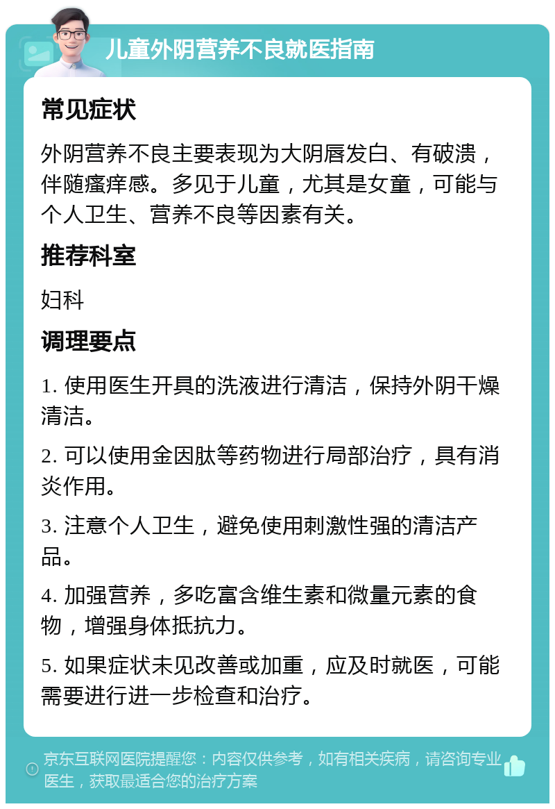 儿童外阴营养不良就医指南 常见症状 外阴营养不良主要表现为大阴唇发白、有破溃，伴随瘙痒感。多见于儿童，尤其是女童，可能与个人卫生、营养不良等因素有关。 推荐科室 妇科 调理要点 1. 使用医生开具的洗液进行清洁，保持外阴干燥清洁。 2. 可以使用金因肽等药物进行局部治疗，具有消炎作用。 3. 注意个人卫生，避免使用刺激性强的清洁产品。 4. 加强营养，多吃富含维生素和微量元素的食物，增强身体抵抗力。 5. 如果症状未见改善或加重，应及时就医，可能需要进行进一步检查和治疗。