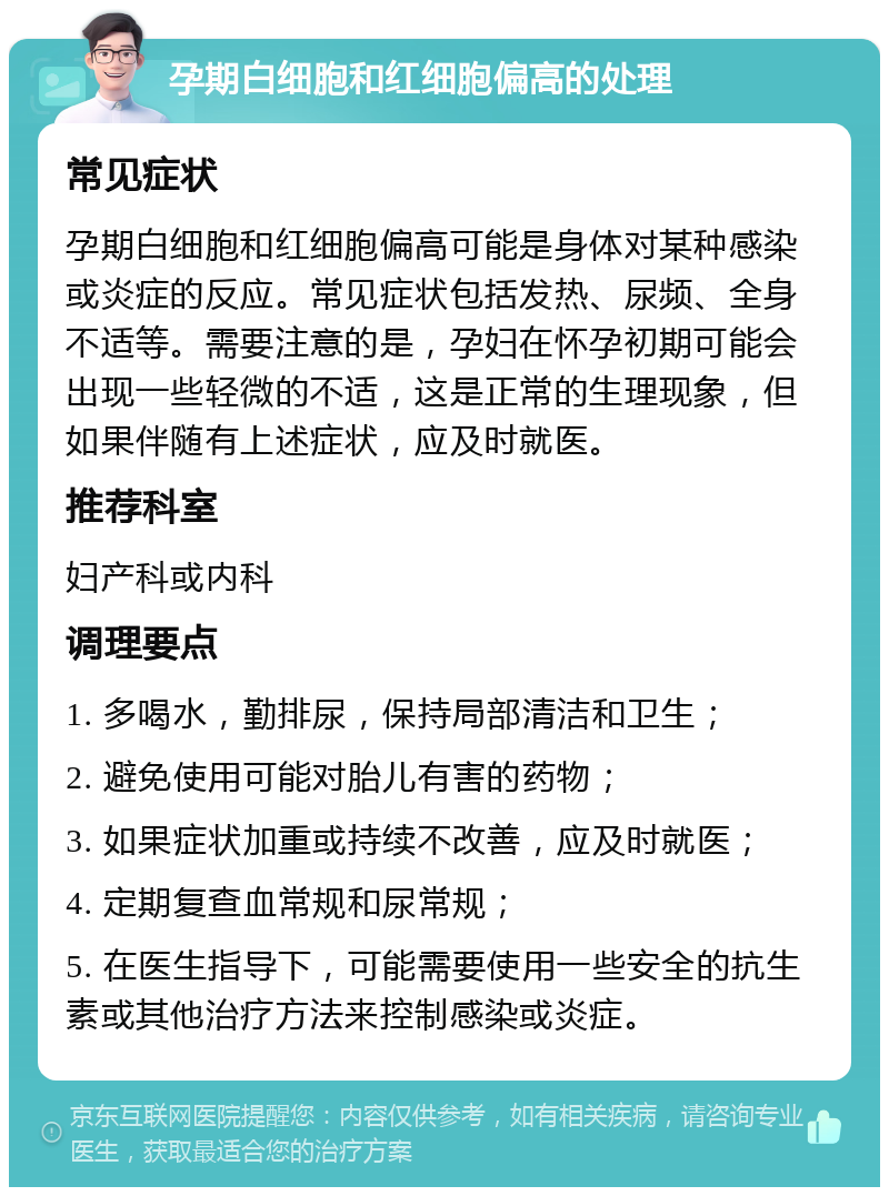 孕期白细胞和红细胞偏高的处理 常见症状 孕期白细胞和红细胞偏高可能是身体对某种感染或炎症的反应。常见症状包括发热、尿频、全身不适等。需要注意的是，孕妇在怀孕初期可能会出现一些轻微的不适，这是正常的生理现象，但如果伴随有上述症状，应及时就医。 推荐科室 妇产科或内科 调理要点 1. 多喝水，勤排尿，保持局部清洁和卫生； 2. 避免使用可能对胎儿有害的药物； 3. 如果症状加重或持续不改善，应及时就医； 4. 定期复查血常规和尿常规； 5. 在医生指导下，可能需要使用一些安全的抗生素或其他治疗方法来控制感染或炎症。