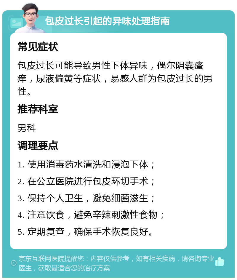 包皮过长引起的异味处理指南 常见症状 包皮过长可能导致男性下体异味，偶尔阴囊瘙痒，尿液偏黄等症状，易感人群为包皮过长的男性。 推荐科室 男科 调理要点 1. 使用消毒药水清洗和浸泡下体； 2. 在公立医院进行包皮环切手术； 3. 保持个人卫生，避免细菌滋生； 4. 注意饮食，避免辛辣刺激性食物； 5. 定期复查，确保手术恢复良好。