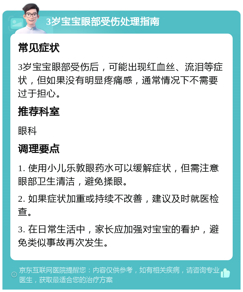 3岁宝宝眼部受伤处理指南 常见症状 3岁宝宝眼部受伤后，可能出现红血丝、流泪等症状，但如果没有明显疼痛感，通常情况下不需要过于担心。 推荐科室 眼科 调理要点 1. 使用小儿乐敦眼药水可以缓解症状，但需注意眼部卫生清洁，避免揉眼。 2. 如果症状加重或持续不改善，建议及时就医检查。 3. 在日常生活中，家长应加强对宝宝的看护，避免类似事故再次发生。