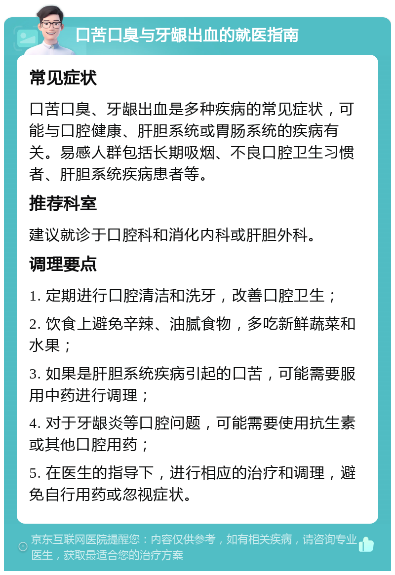 口苦口臭与牙龈出血的就医指南 常见症状 口苦口臭、牙龈出血是多种疾病的常见症状，可能与口腔健康、肝胆系统或胃肠系统的疾病有关。易感人群包括长期吸烟、不良口腔卫生习惯者、肝胆系统疾病患者等。 推荐科室 建议就诊于口腔科和消化内科或肝胆外科。 调理要点 1. 定期进行口腔清洁和洗牙，改善口腔卫生； 2. 饮食上避免辛辣、油腻食物，多吃新鲜蔬菜和水果； 3. 如果是肝胆系统疾病引起的口苦，可能需要服用中药进行调理； 4. 对于牙龈炎等口腔问题，可能需要使用抗生素或其他口腔用药； 5. 在医生的指导下，进行相应的治疗和调理，避免自行用药或忽视症状。