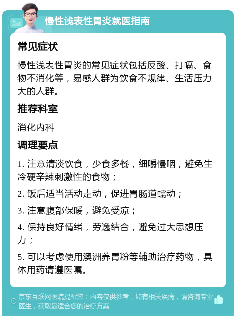 慢性浅表性胃炎就医指南 常见症状 慢性浅表性胃炎的常见症状包括反酸、打嗝、食物不消化等，易感人群为饮食不规律、生活压力大的人群。 推荐科室 消化内科 调理要点 1. 注意清淡饮食，少食多餐，细嚼慢咽，避免生冷硬辛辣刺激性的食物； 2. 饭后适当活动走动，促进胃肠道蠕动； 3. 注意腹部保暖，避免受凉； 4. 保持良好情绪，劳逸结合，避免过大思想压力； 5. 可以考虑使用澳洲养胃粉等辅助治疗药物，具体用药请遵医嘱。