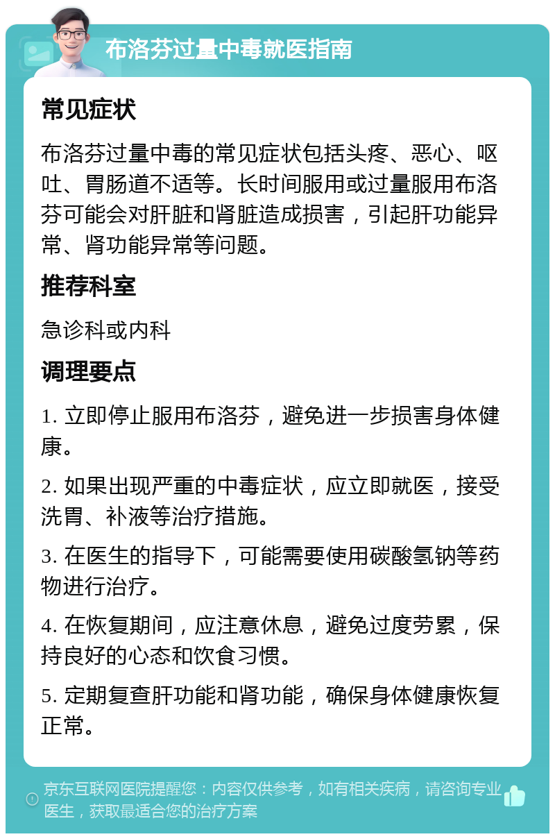 布洛芬过量中毒就医指南 常见症状 布洛芬过量中毒的常见症状包括头疼、恶心、呕吐、胃肠道不适等。长时间服用或过量服用布洛芬可能会对肝脏和肾脏造成损害，引起肝功能异常、肾功能异常等问题。 推荐科室 急诊科或内科 调理要点 1. 立即停止服用布洛芬，避免进一步损害身体健康。 2. 如果出现严重的中毒症状，应立即就医，接受洗胃、补液等治疗措施。 3. 在医生的指导下，可能需要使用碳酸氢钠等药物进行治疗。 4. 在恢复期间，应注意休息，避免过度劳累，保持良好的心态和饮食习惯。 5. 定期复查肝功能和肾功能，确保身体健康恢复正常。