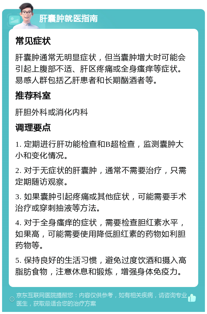 肝囊肿就医指南 常见症状 肝囊肿通常无明显症状，但当囊肿增大时可能会引起上腹部不适、肝区疼痛或全身瘙痒等症状。易感人群包括乙肝患者和长期酗酒者等。 推荐科室 肝胆外科或消化内科 调理要点 1. 定期进行肝功能检查和B超检查，监测囊肿大小和变化情况。 2. 对于无症状的肝囊肿，通常不需要治疗，只需定期随访观察。 3. 如果囊肿引起疼痛或其他症状，可能需要手术治疗或穿刺抽液等方法。 4. 对于全身瘙痒的症状，需要检查胆红素水平，如果高，可能需要使用降低胆红素的药物如利胆药物等。 5. 保持良好的生活习惯，避免过度饮酒和摄入高脂肪食物，注意休息和锻炼，增强身体免疫力。