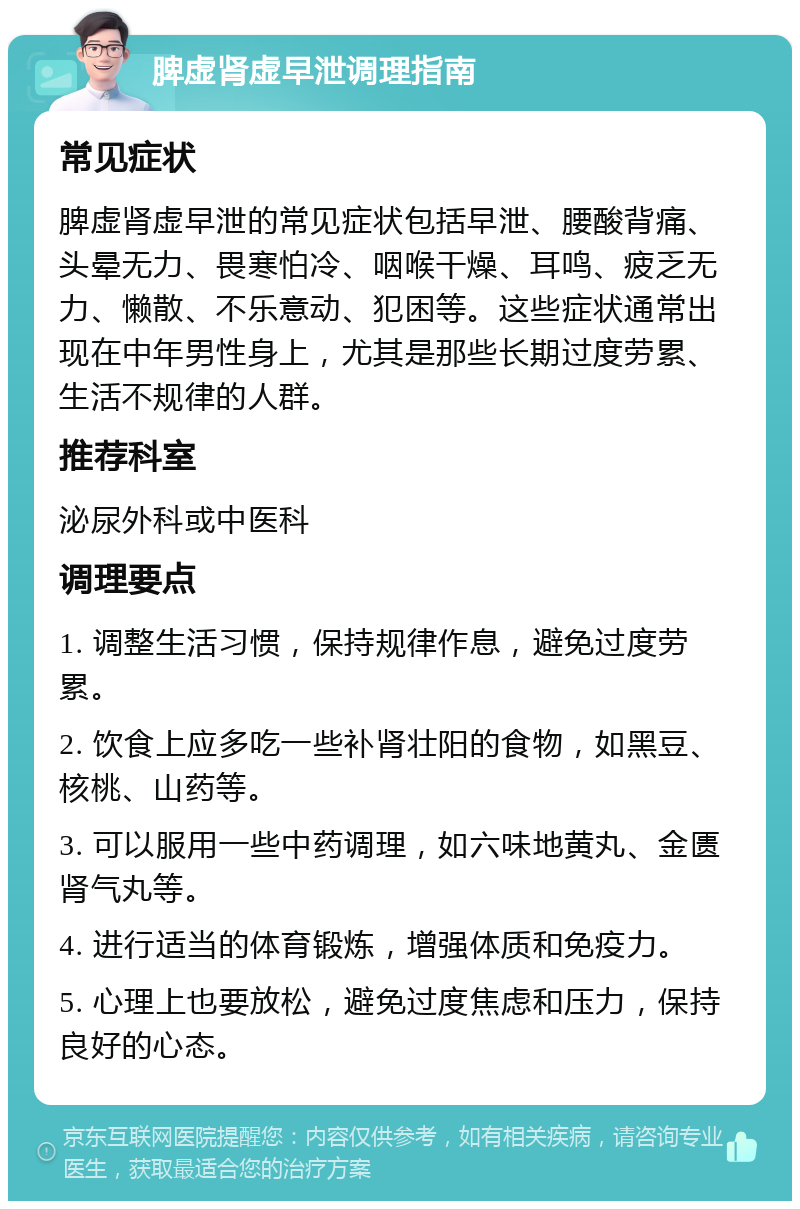 脾虚肾虚早泄调理指南 常见症状 脾虚肾虚早泄的常见症状包括早泄、腰酸背痛、头晕无力、畏寒怕冷、咽喉干燥、耳鸣、疲乏无力、懒散、不乐意动、犯困等。这些症状通常出现在中年男性身上，尤其是那些长期过度劳累、生活不规律的人群。 推荐科室 泌尿外科或中医科 调理要点 1. 调整生活习惯，保持规律作息，避免过度劳累。 2. 饮食上应多吃一些补肾壮阳的食物，如黑豆、核桃、山药等。 3. 可以服用一些中药调理，如六味地黄丸、金匮肾气丸等。 4. 进行适当的体育锻炼，增强体质和免疫力。 5. 心理上也要放松，避免过度焦虑和压力，保持良好的心态。