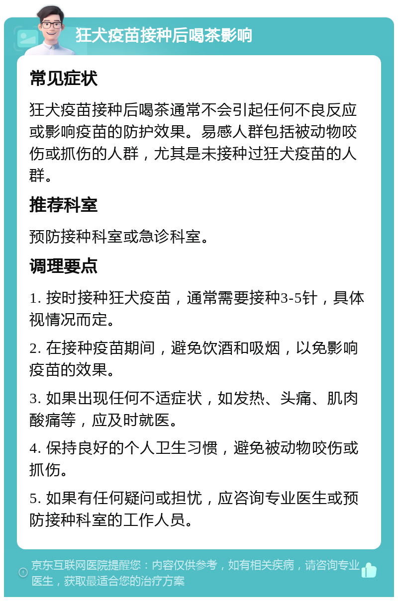 狂犬疫苗接种后喝茶影响 常见症状 狂犬疫苗接种后喝茶通常不会引起任何不良反应或影响疫苗的防护效果。易感人群包括被动物咬伤或抓伤的人群，尤其是未接种过狂犬疫苗的人群。 推荐科室 预防接种科室或急诊科室。 调理要点 1. 按时接种狂犬疫苗，通常需要接种3-5针，具体视情况而定。 2. 在接种疫苗期间，避免饮酒和吸烟，以免影响疫苗的效果。 3. 如果出现任何不适症状，如发热、头痛、肌肉酸痛等，应及时就医。 4. 保持良好的个人卫生习惯，避免被动物咬伤或抓伤。 5. 如果有任何疑问或担忧，应咨询专业医生或预防接种科室的工作人员。