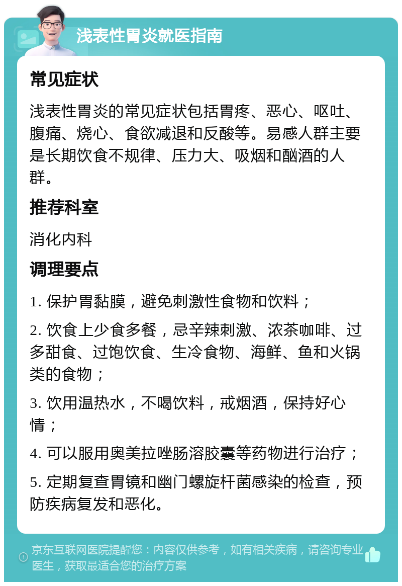 浅表性胃炎就医指南 常见症状 浅表性胃炎的常见症状包括胃疼、恶心、呕吐、腹痛、烧心、食欲减退和反酸等。易感人群主要是长期饮食不规律、压力大、吸烟和酗酒的人群。 推荐科室 消化内科 调理要点 1. 保护胃黏膜，避免刺激性食物和饮料； 2. 饮食上少食多餐，忌辛辣刺激、浓茶咖啡、过多甜食、过饱饮食、生冷食物、海鲜、鱼和火锅类的食物； 3. 饮用温热水，不喝饮料，戒烟酒，保持好心情； 4. 可以服用奥美拉唑肠溶胶囊等药物进行治疗； 5. 定期复查胃镜和幽门螺旋杆菌感染的检查，预防疾病复发和恶化。