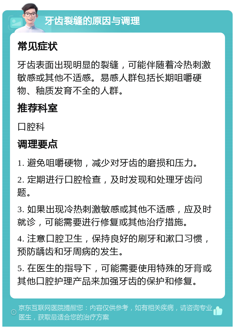 牙齿裂缝的原因与调理 常见症状 牙齿表面出现明显的裂缝，可能伴随着冷热刺激敏感或其他不适感。易感人群包括长期咀嚼硬物、釉质发育不全的人群。 推荐科室 口腔科 调理要点 1. 避免咀嚼硬物，减少对牙齿的磨损和压力。 2. 定期进行口腔检查，及时发现和处理牙齿问题。 3. 如果出现冷热刺激敏感或其他不适感，应及时就诊，可能需要进行修复或其他治疗措施。 4. 注意口腔卫生，保持良好的刷牙和漱口习惯，预防龋齿和牙周病的发生。 5. 在医生的指导下，可能需要使用特殊的牙膏或其他口腔护理产品来加强牙齿的保护和修复。