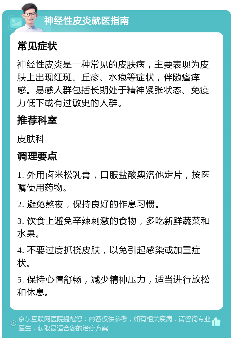 神经性皮炎就医指南 常见症状 神经性皮炎是一种常见的皮肤病，主要表现为皮肤上出现红斑、丘疹、水疱等症状，伴随瘙痒感。易感人群包括长期处于精神紧张状态、免疫力低下或有过敏史的人群。 推荐科室 皮肤科 调理要点 1. 外用卤米松乳膏，口服盐酸奥洛他定片，按医嘱使用药物。 2. 避免熬夜，保持良好的作息习惯。 3. 饮食上避免辛辣刺激的食物，多吃新鲜蔬菜和水果。 4. 不要过度抓挠皮肤，以免引起感染或加重症状。 5. 保持心情舒畅，减少精神压力，适当进行放松和休息。