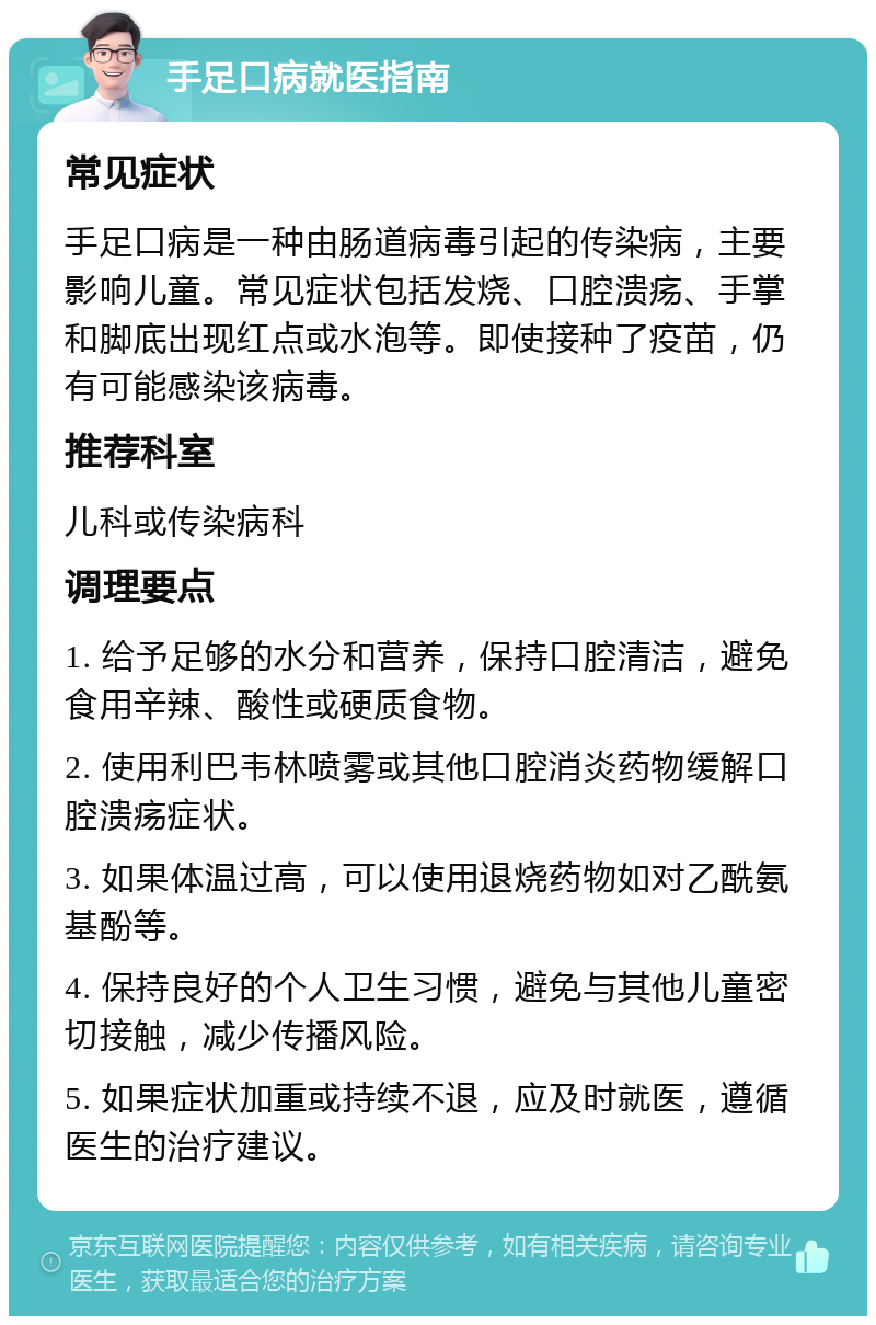 手足口病就医指南 常见症状 手足口病是一种由肠道病毒引起的传染病，主要影响儿童。常见症状包括发烧、口腔溃疡、手掌和脚底出现红点或水泡等。即使接种了疫苗，仍有可能感染该病毒。 推荐科室 儿科或传染病科 调理要点 1. 给予足够的水分和营养，保持口腔清洁，避免食用辛辣、酸性或硬质食物。 2. 使用利巴韦林喷雾或其他口腔消炎药物缓解口腔溃疡症状。 3. 如果体温过高，可以使用退烧药物如对乙酰氨基酚等。 4. 保持良好的个人卫生习惯，避免与其他儿童密切接触，减少传播风险。 5. 如果症状加重或持续不退，应及时就医，遵循医生的治疗建议。