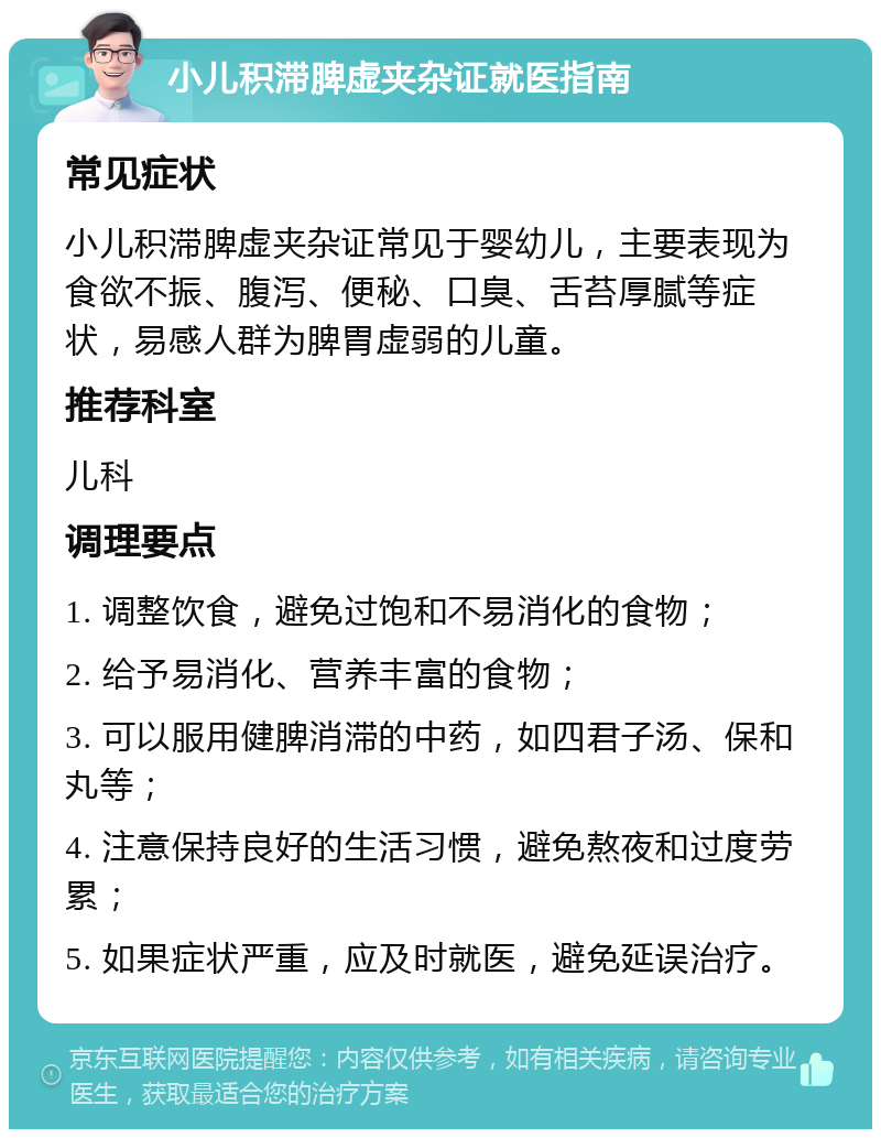 小儿积滞脾虚夹杂证就医指南 常见症状 小儿积滞脾虚夹杂证常见于婴幼儿，主要表现为食欲不振、腹泻、便秘、口臭、舌苔厚腻等症状，易感人群为脾胃虚弱的儿童。 推荐科室 儿科 调理要点 1. 调整饮食，避免过饱和不易消化的食物； 2. 给予易消化、营养丰富的食物； 3. 可以服用健脾消滞的中药，如四君子汤、保和丸等； 4. 注意保持良好的生活习惯，避免熬夜和过度劳累； 5. 如果症状严重，应及时就医，避免延误治疗。