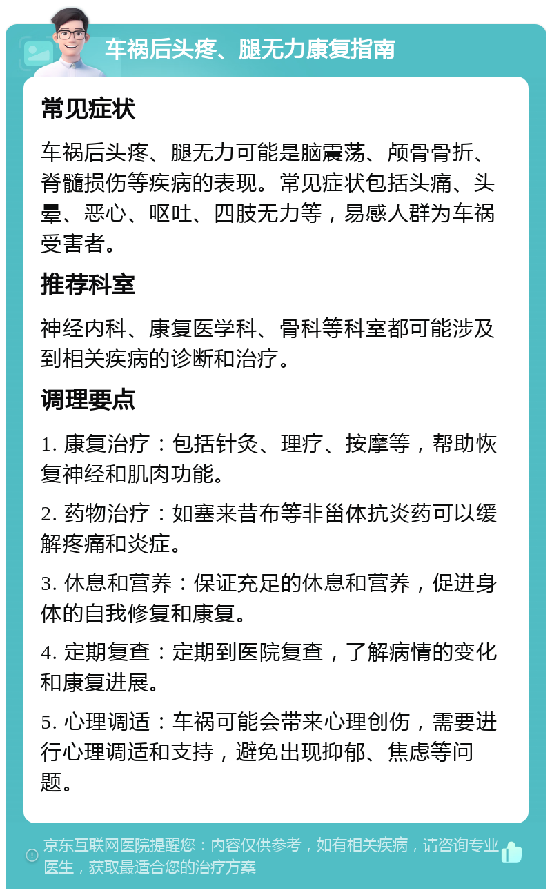 车祸后头疼、腿无力康复指南 常见症状 车祸后头疼、腿无力可能是脑震荡、颅骨骨折、脊髓损伤等疾病的表现。常见症状包括头痛、头晕、恶心、呕吐、四肢无力等，易感人群为车祸受害者。 推荐科室 神经内科、康复医学科、骨科等科室都可能涉及到相关疾病的诊断和治疗。 调理要点 1. 康复治疗：包括针灸、理疗、按摩等，帮助恢复神经和肌肉功能。 2. 药物治疗：如塞来昔布等非甾体抗炎药可以缓解疼痛和炎症。 3. 休息和营养：保证充足的休息和营养，促进身体的自我修复和康复。 4. 定期复查：定期到医院复查，了解病情的变化和康复进展。 5. 心理调适：车祸可能会带来心理创伤，需要进行心理调适和支持，避免出现抑郁、焦虑等问题。